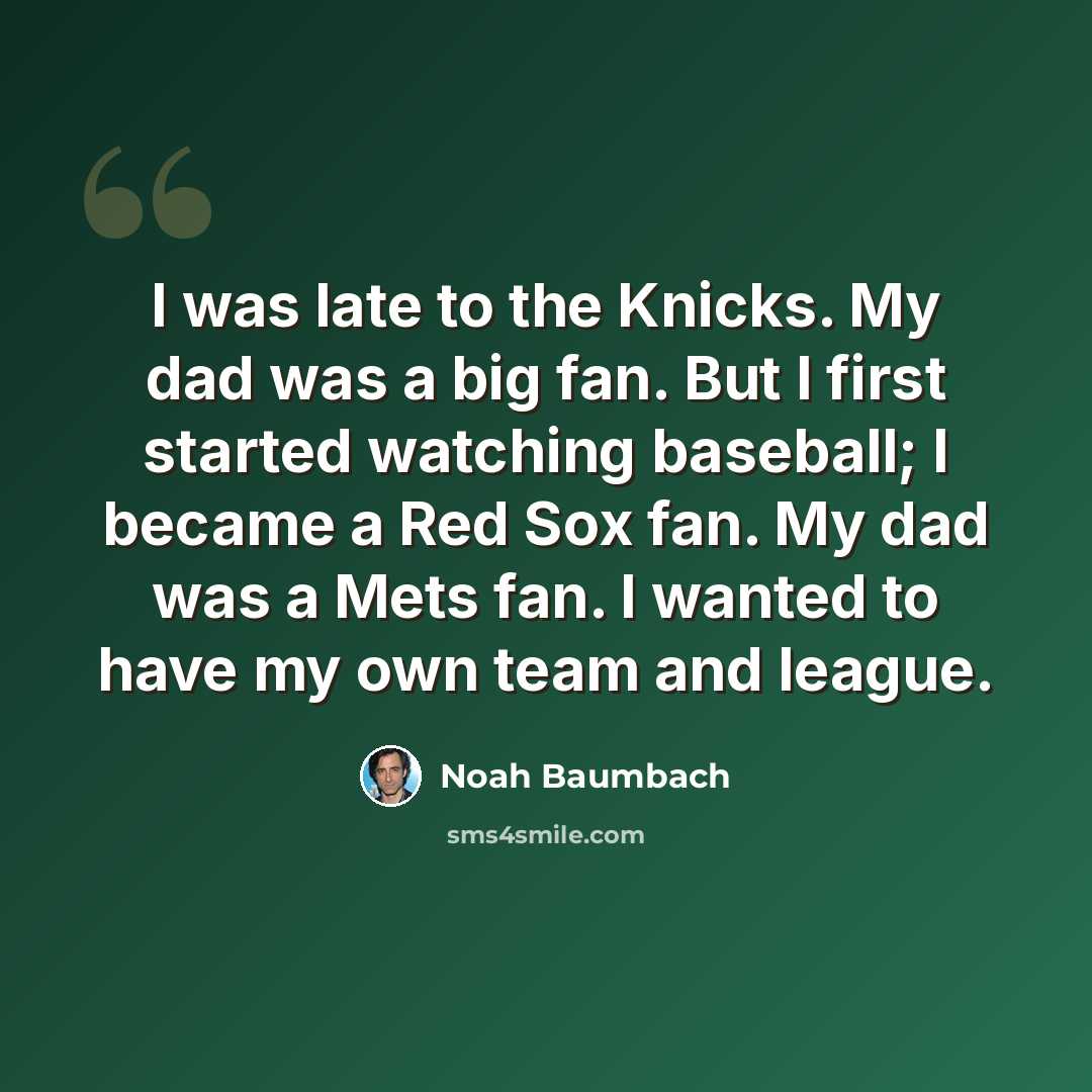 “I was late to the Knicks. My dad was a big fan. But I first started watching baseball; I became a Red Sox fan. My dad was a Mets fan. I wanted to have my own team and league.” quote by Noah Baumbach
