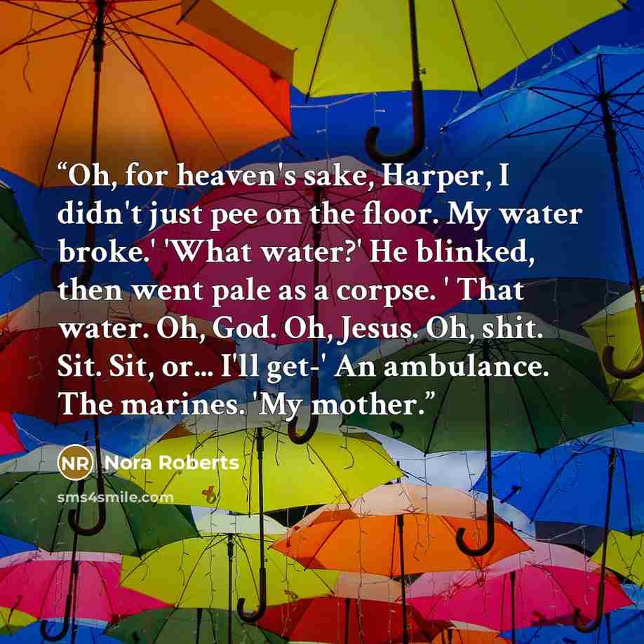 “Oh, for heaven's sake, Harper, I didn't just pee on the floor. My water broke.' 'What water?' He blinked, then went pale as a corpse. ' That water. Oh, God. Oh, Jesus. Oh, shit. Sit. Sit, or... I'll get-' An ambulance. The marines. 'My mother.” quote by Nora Roberts