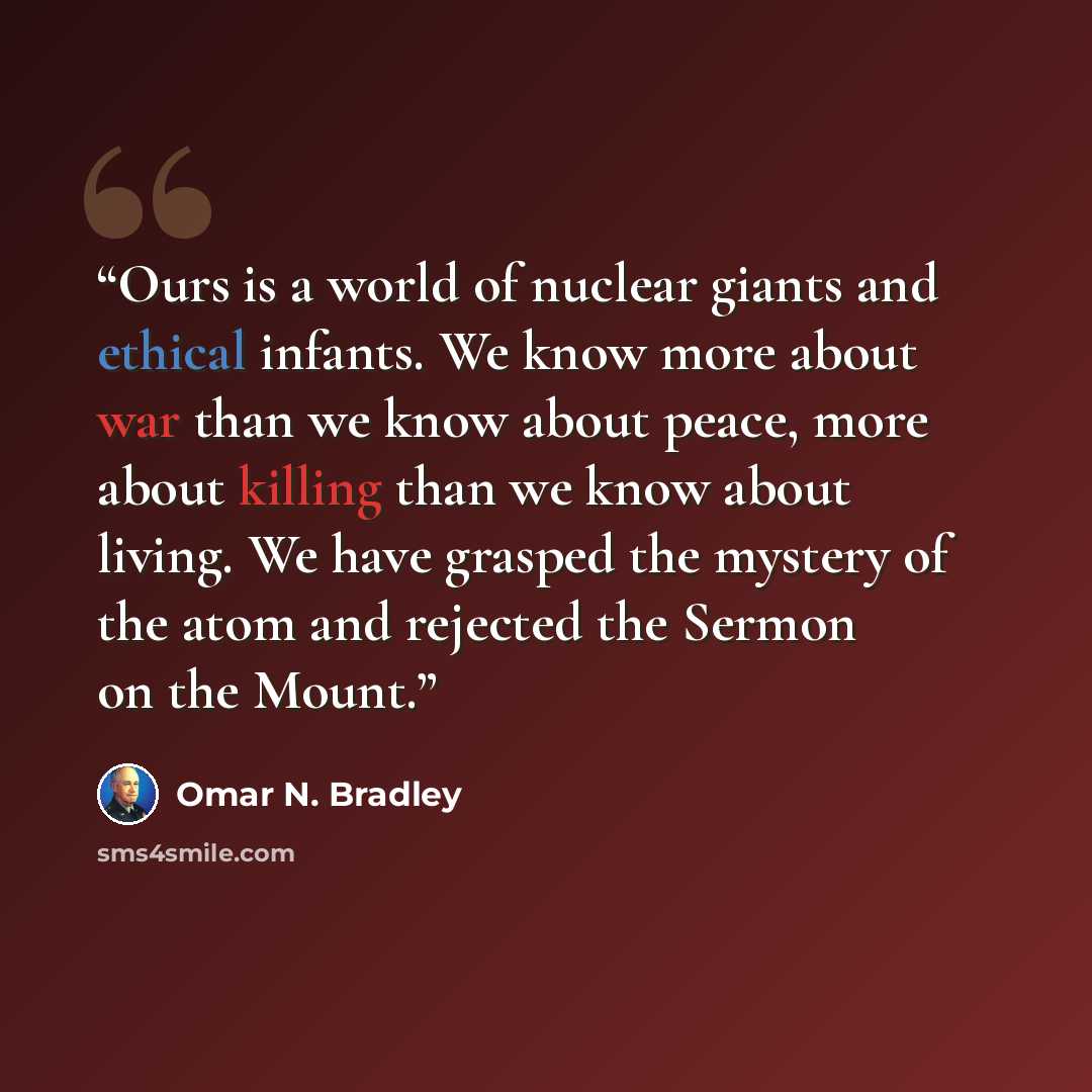 “Ours is a world of nuclear giants and ethical infants. We know more about war than we know about peace, more about killing than we know about living. We have grasped the mystery of the atom and rejected the Sermon on the Mount.” quote by Omar N. Bradley