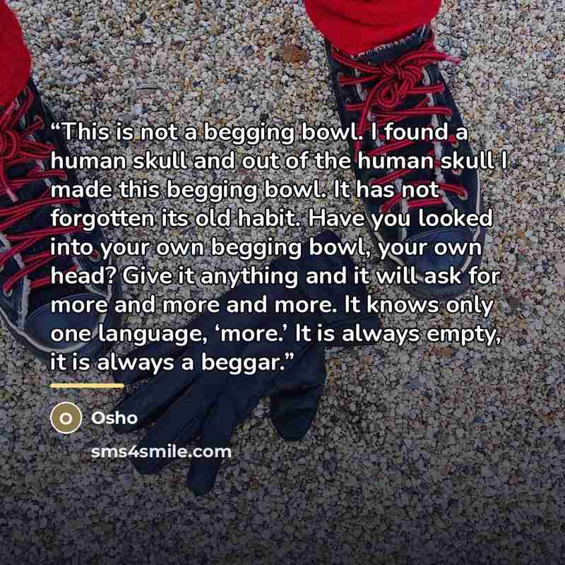 “This is not a begging bowl. I found a human skull and out of the human skull I made this begging bowl. It has not forgotten its old habit. Have you looked into your own begging bowl, your own head? Give it anything and it will ask for more and more and more. It knows only one language, ‘more.’ It…” quote by Osho
