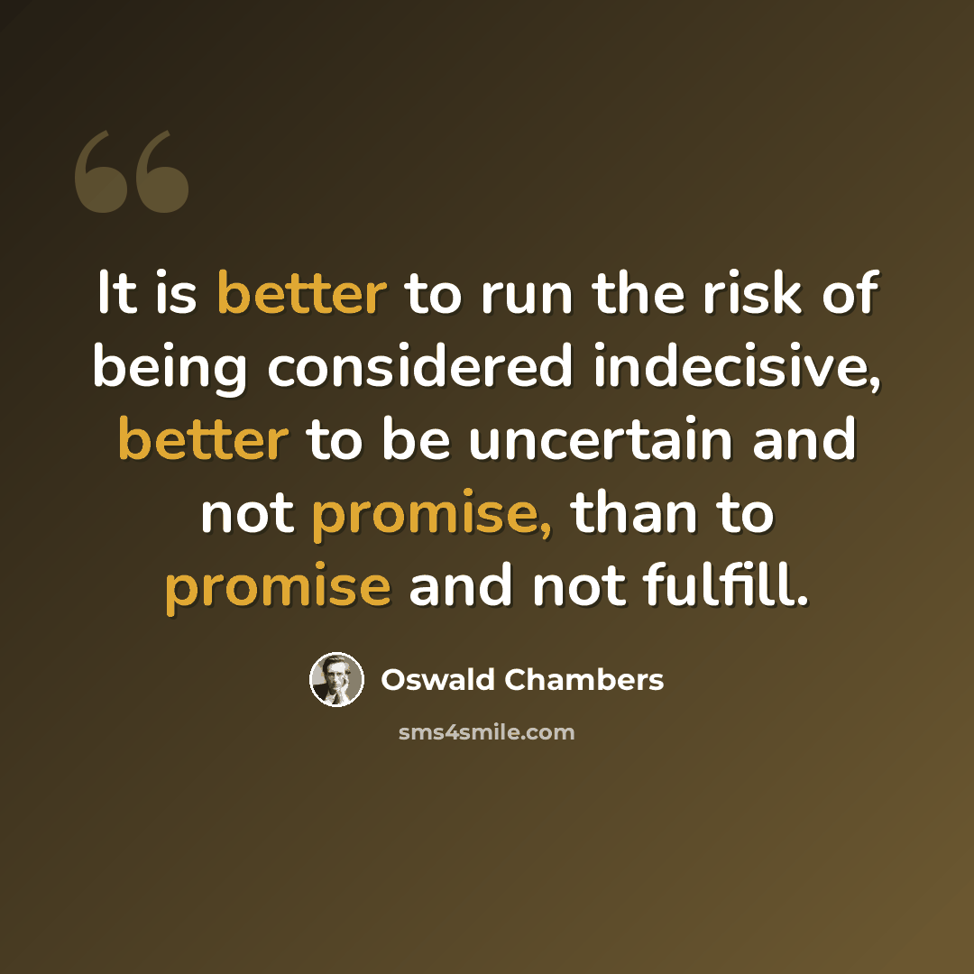 “It is better to run the risk of being considered indecisive, better to be uncertain and not promise, than to promise and not fulfill.” quote by Oswald Chambers