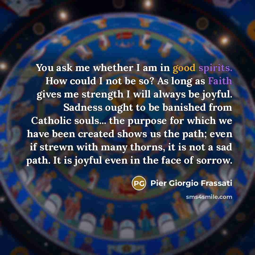 “You ask me whether I am in good spirits. How could I not be so? As long as Faith gives me strength I will always be joyful. Sadness ought to be banished from Catholic souls... the purpose for which we have been created shows us the path; even if strewn with many thorns, it is not a sad path. It is…” quote by Pier Giorgio Frassati
