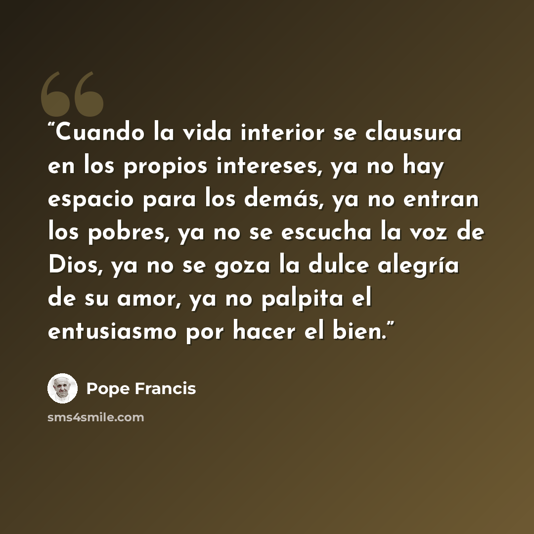 “Cuando la vida interior se clausura en los propios intereses, ya no hay espacio para los demás, ya no entran los pobres, ya no se escucha la voz de Dios, ya no se goza la dulce alegría de su amor, ya no palpita el entusiasmo por hacer el bien.” quote by Pope Francis