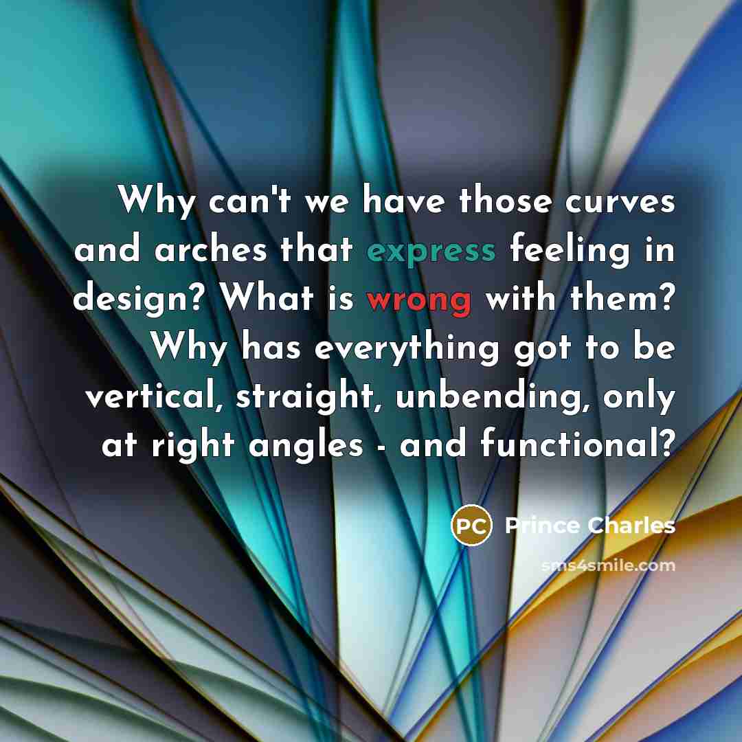 “Why can't we have those curves and arches that express feeling in design? What is wrong with them? Why has everything got to be vertical, straight, unbending, only at right angles - and functional?” quote by Prince Charles