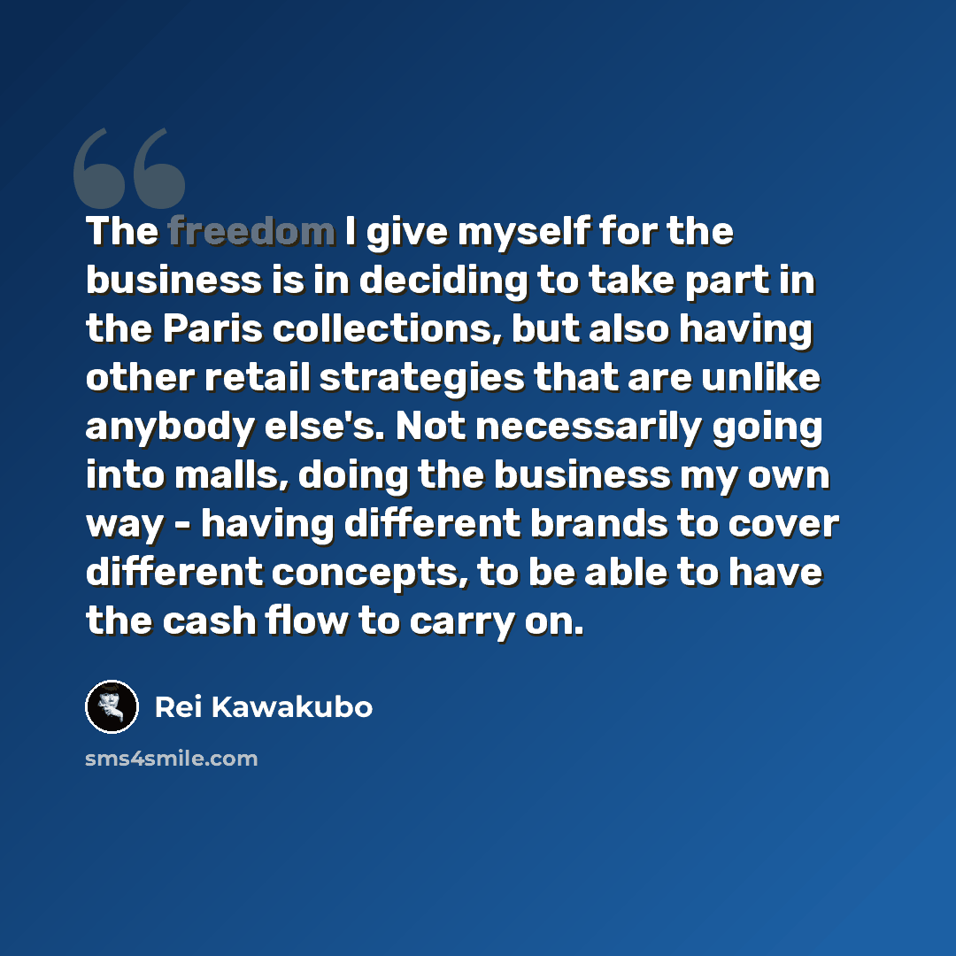 “The freedom I give myself for the business is in deciding to take part in the Paris collections, but also having other retail strategies that are unlike anybody else's. Not necessarily going into malls, doing the business my own way - having different brands to cover different concepts, to be able…” quote by Rei Kawakubo
