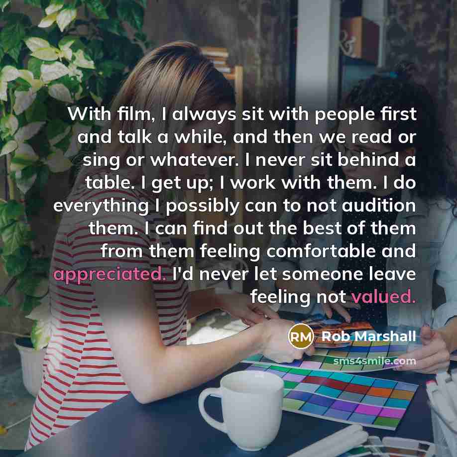 “With film, I always sit with people first and talk a while, and then we read or sing or whatever. I never sit behind a table. I get up; I work with them. I do everything I possibly can to not audition them. I can find out the best of them from them feeling comfortable and appreciated. I'd never…” quote by Rob Marshall