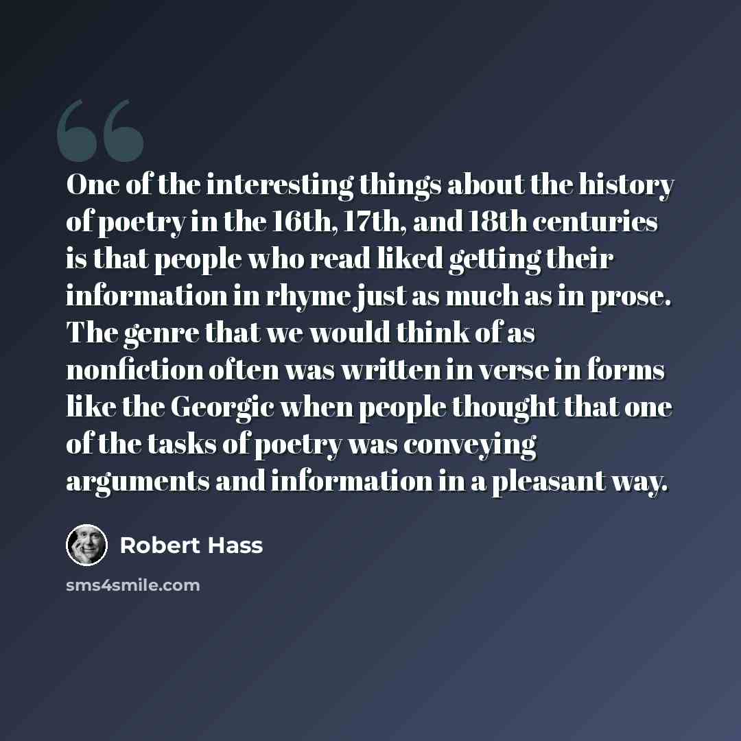 “One of the interesting things about the history of poetry in the 16th, 17th, and 18th centuries is that people who read liked getting their information in rhyme just as much as in prose. The genre that we would think of as nonfiction often was written in verse in forms like the Georgic when people…” quote by Robert Hass