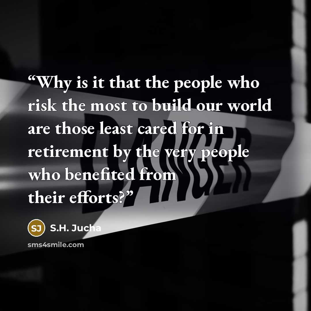 “Why is it that the people who risk the most to build our world are those least cared for in retirement by the very people who benefited from their efforts?” quote by S.H. Jucha