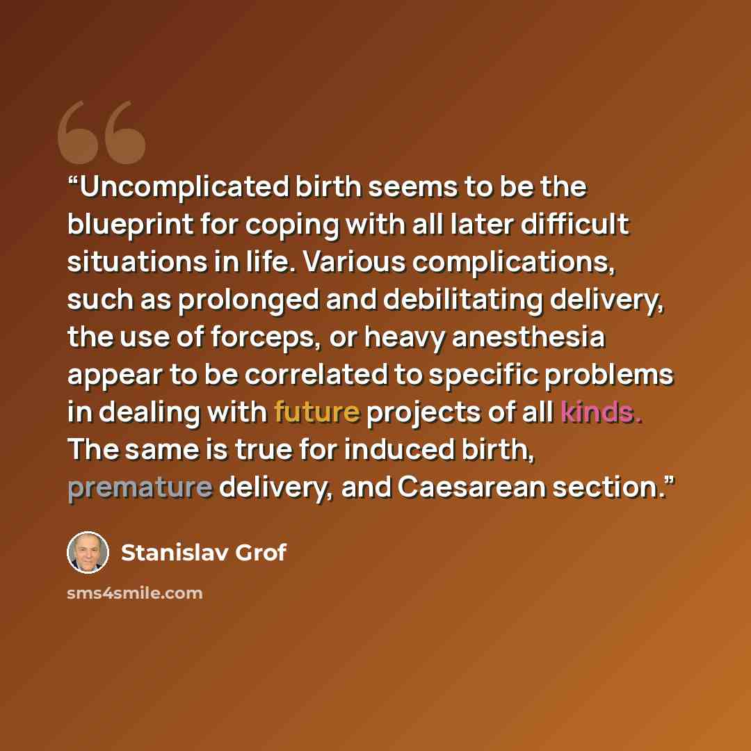 “Uncomplicated birth seems to be the blueprint for coping with all later difficult situations in life. Various complications, such as prolonged and debilitating delivery, the use of forceps, or heavy anesthesia appear to be correlated to specific problems in dealing with future projects of all…” quote by Stanislav Grof