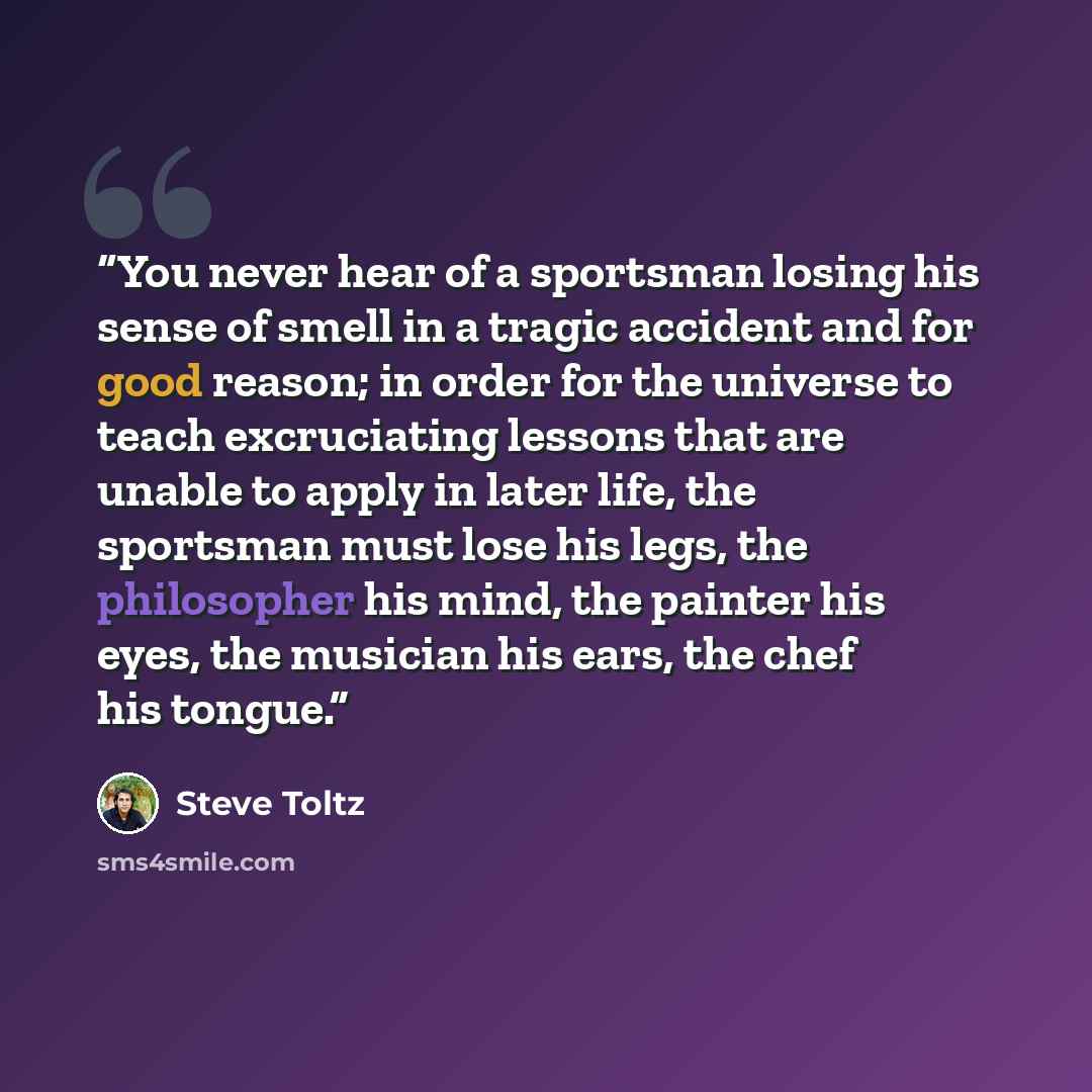 “You never hear of a sportsman losing his sense of smell in a tragic accident and for good reason; in order for the universe to teach excruciating lessons that are unable to apply in later life, the sportsman must lose his legs, the philosopher his mind, the painter his eyes, the musician his ears…” quote by Steve Toltz