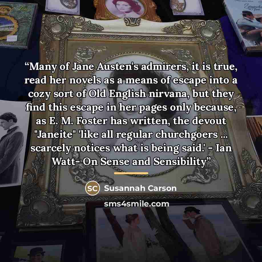 “Many of Jane Austen's admirers, it is true, read her novels as a means of escape into a cozy sort of Old English nirvana, but they find this escape in her pages only because, as E. M. Foster has written, the devout "Janeite" 'like all regular churchgoers ... scarcely notices what is being said.'…” quote by Susannah Carson