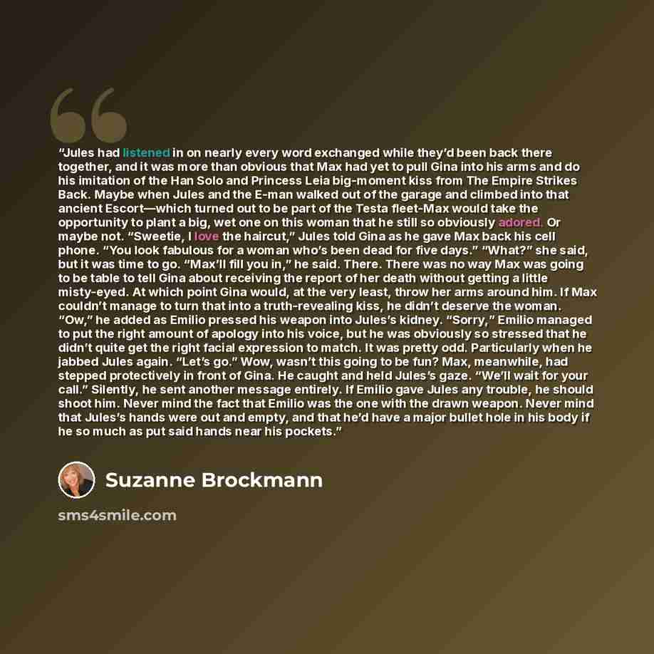 “Jules had listened in on nearly every word exchanged while they’d been back there together, and it was more than obvious that Max had yet to pull Gina into his arms and do his imitation of the Han Solo and Princess Leia big-moment kiss from The Empire Strikes Back. Maybe when Jules and the E-man…” quote by Suzanne Brockmann