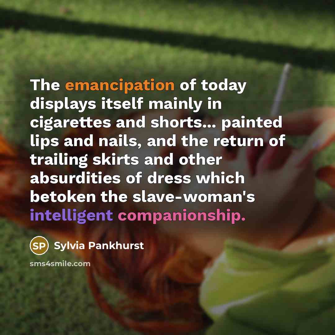 “The emancipation of today displays itself mainly in cigarettes and shorts... painted lips and nails, and the return of trailing skirts and other absurdities of dress which betoken the slave-woman's intelligent companionship.” quote by Sylvia Pankhurst