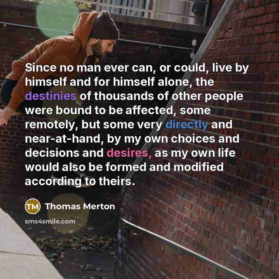 “Since no man ever can, or could, live by himself and for himself alone, the destinies of thousands of other people were bound to be affected, some remotely, but some very directly and near-at-hand, by my own choices and decisions and desires, as my own life would also be formed and modified…” quote by Thomas Merton