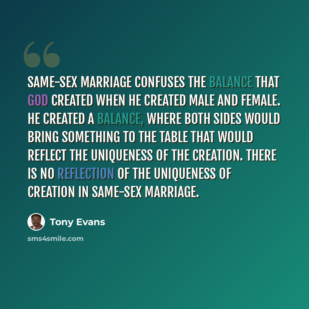 “Same-sex marriage confuses the balance that God created when he created male and female. He created a balance, where both sides would bring something to the table that would reflect the uniqueness of the creation. There is no reflection of the uniqueness of creation in same-sex marriage.” quote by Tony Evans