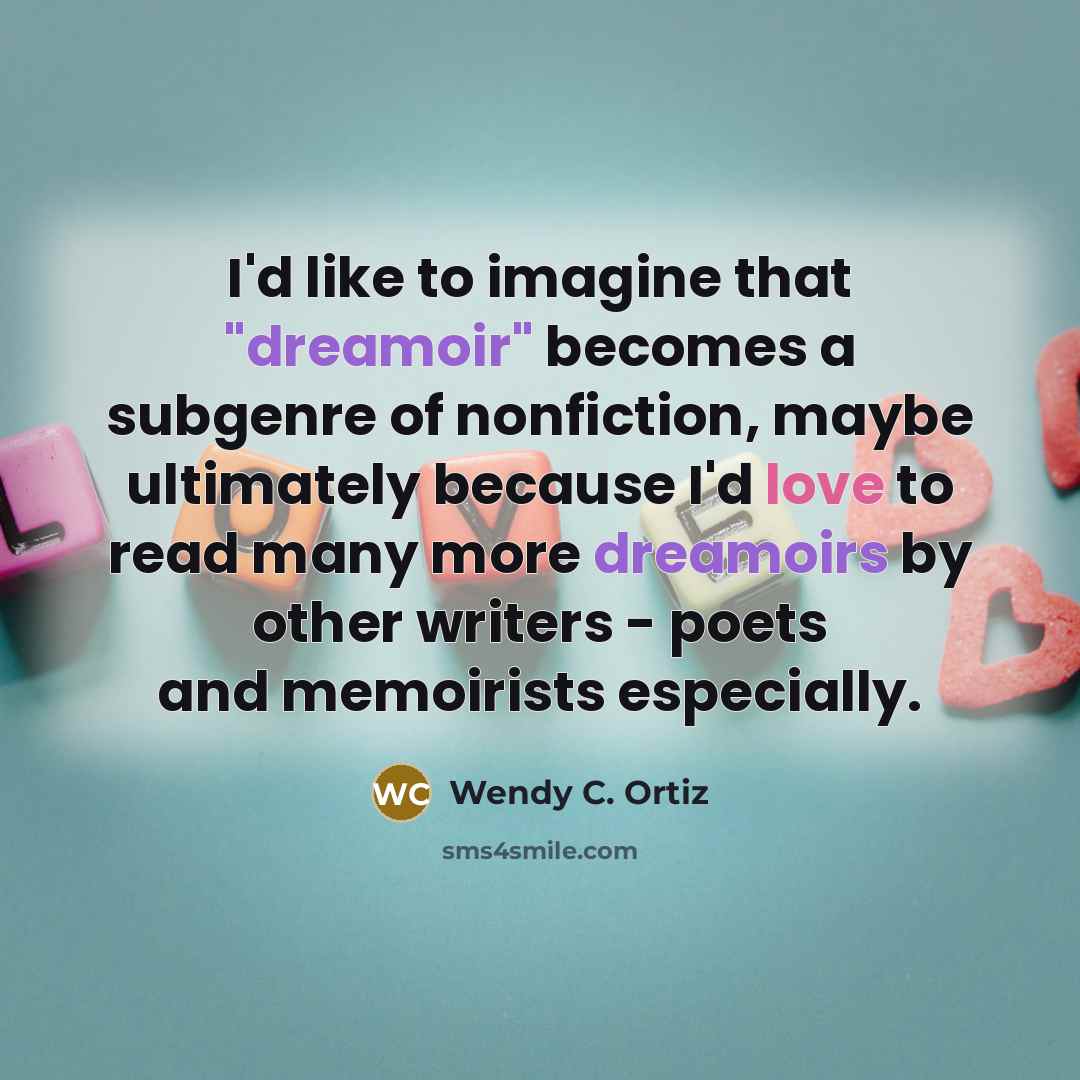 “I'd like to imagine that "dreamoir" becomes a subgenre of nonfiction, maybe ultimately because I'd love to read many more dreamoirs by other writers - poets and memoirists especially.” quote by Wendy C. Ortiz