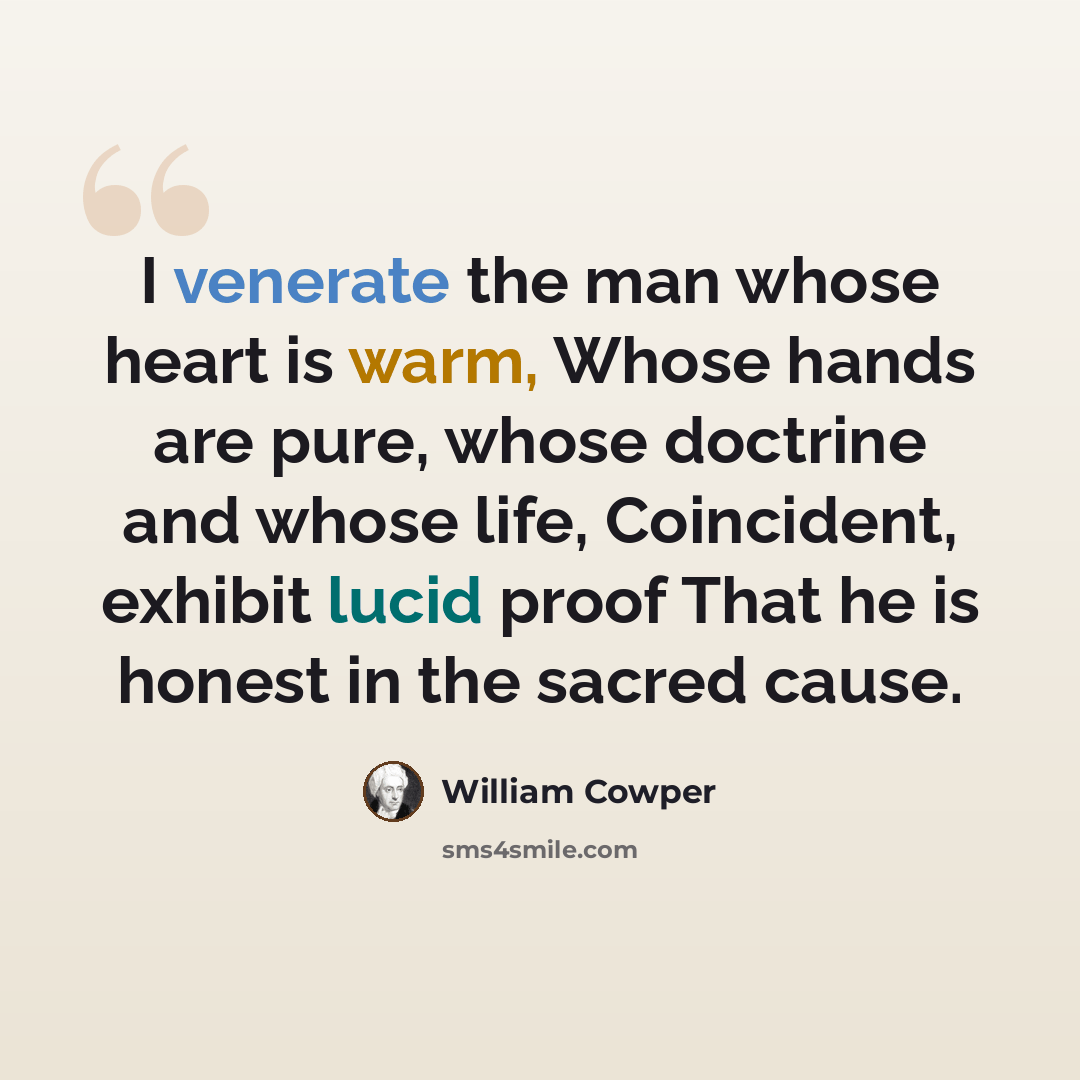 “I venerate the man whose heart is warm, Whose hands are pure, whose doctrine and whose life, Coincident, exhibit lucid proof That he is honest in the sacred cause.” quote by William Cowper