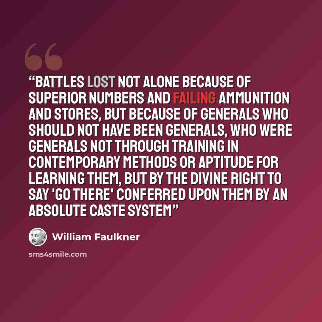 “battles lost not alone because of superior numbers and failing ammunition and stores, but because of generals who should not have been generals, who were generals not through training in contemporary methods or aptitude for learning them, but by the divine right to say 'Go there' conferred upon…” quote by William Faulkner