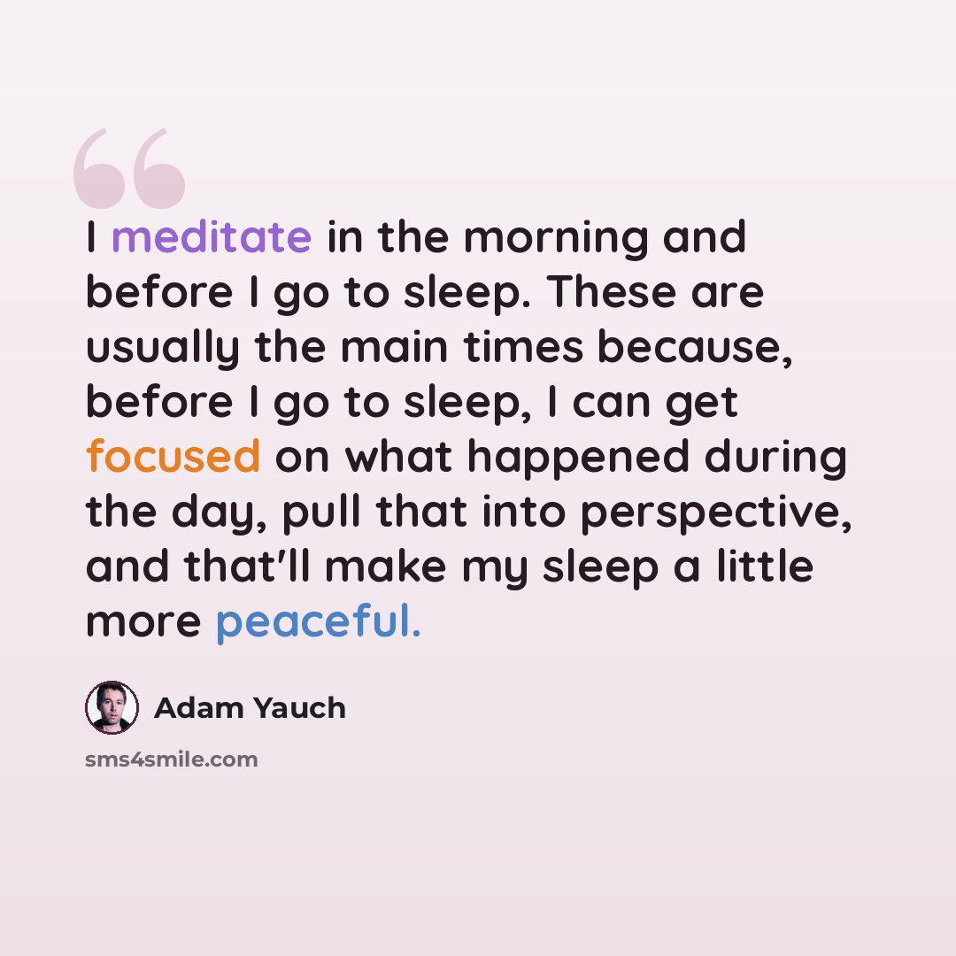 “I meditate in the morning and before I go to sleep. These are usually the main times because, before I go to sleep, I can get focused on what happened during the day, pull that into perspective, and that'll make my sleep a little more peaceful.” quote by Adam Yauch