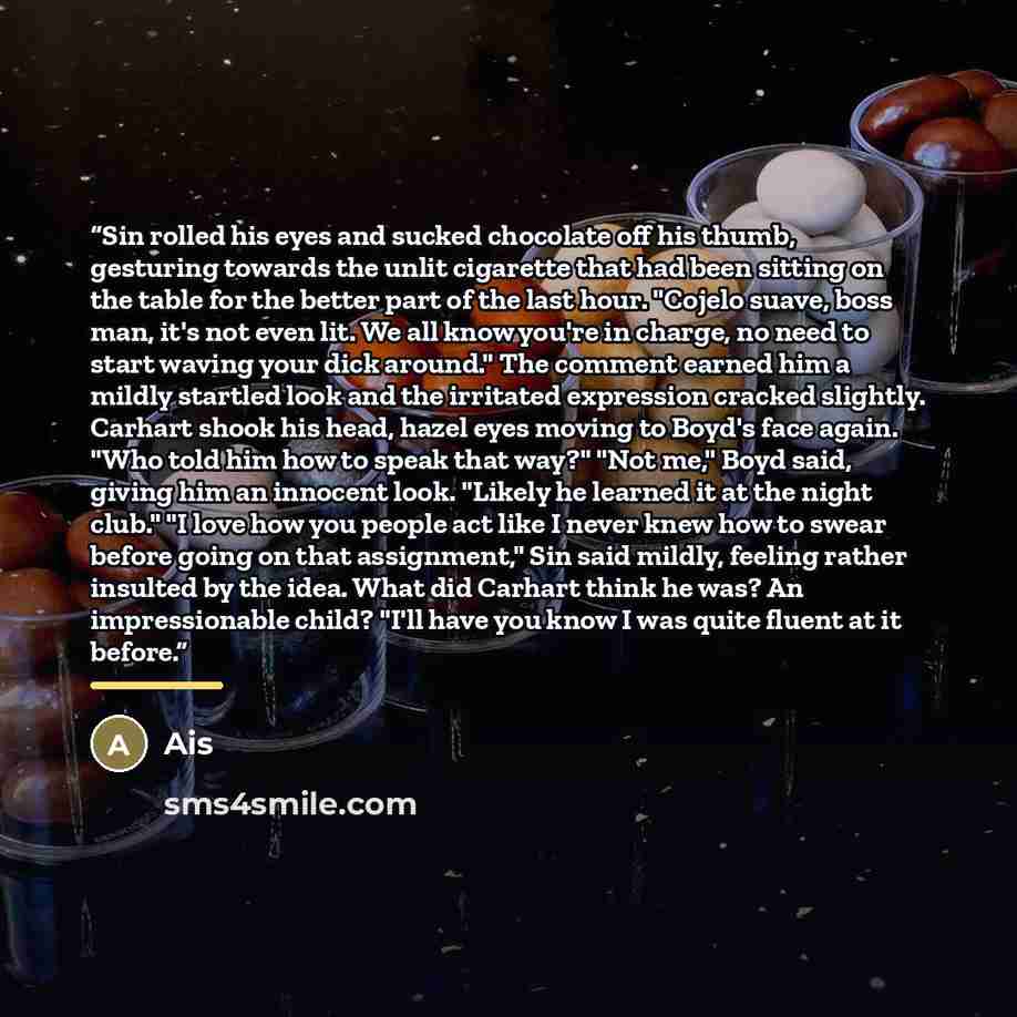 “Sin rolled his eyes and sucked chocolate off his thumb, gesturing towards the unlit cigarette that had been sitting on the table for the better part of the last hour. "Cojelo suave, boss man, it's not even lit. We all know you're in charge, no need to start waving your dick around." The comment…” quote by Ais