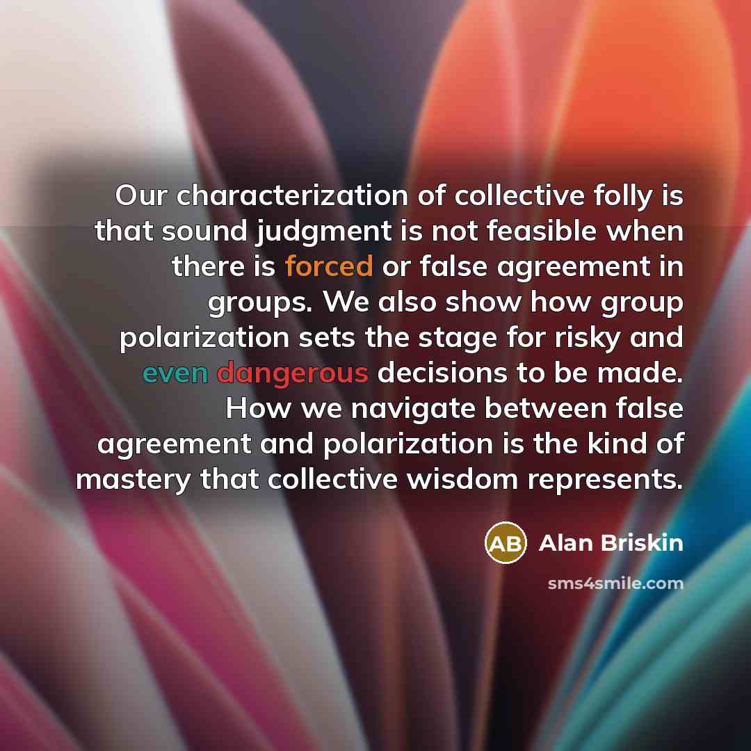 “Our characterization of collective folly is that sound judgment is not feasible when there is forced or false agreement in groups. We also show how group polarization sets the stage for risky and even dangerous decisions to be made. How we navigate between false agreement and polarization is the…” quote by Alan Briskin