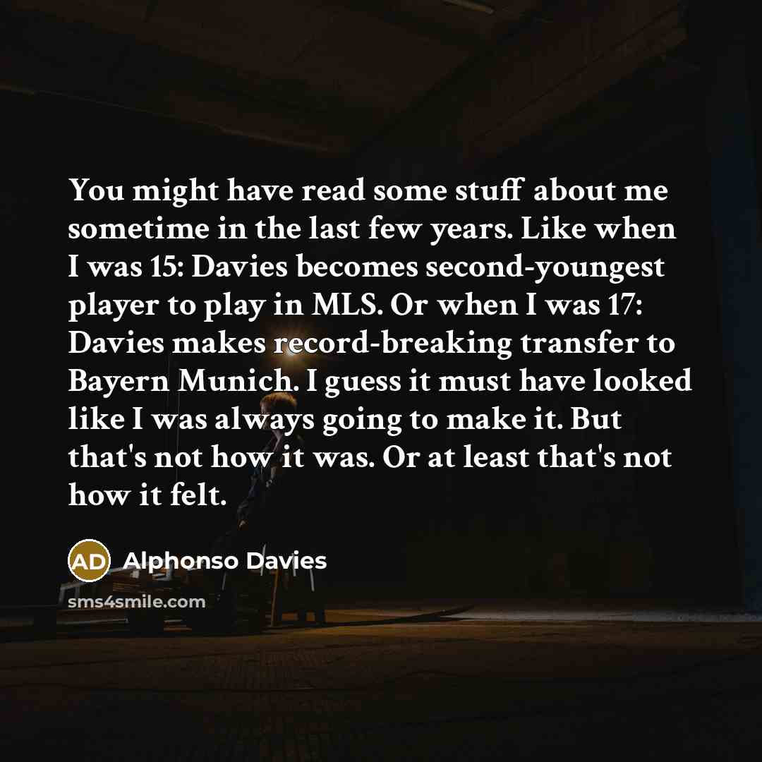 “You might have read some stuff about me sometime in the last few years. Like when I was 15: Davies becomes second-youngest player to play in MLS. Or when I was 17: Davies makes record-breaking transfer to Bayern Munich. I guess it must have looked like I was always going to make it. But that's not…” quote by Alphonso Davies