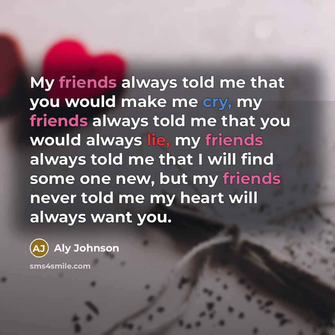 “My friends always told me that you would make me cry, my friends always told me that you would always lie, my friends always told me that I will find some one new, but my friends never told me my heart will always want you.” quote by Aly Johnson