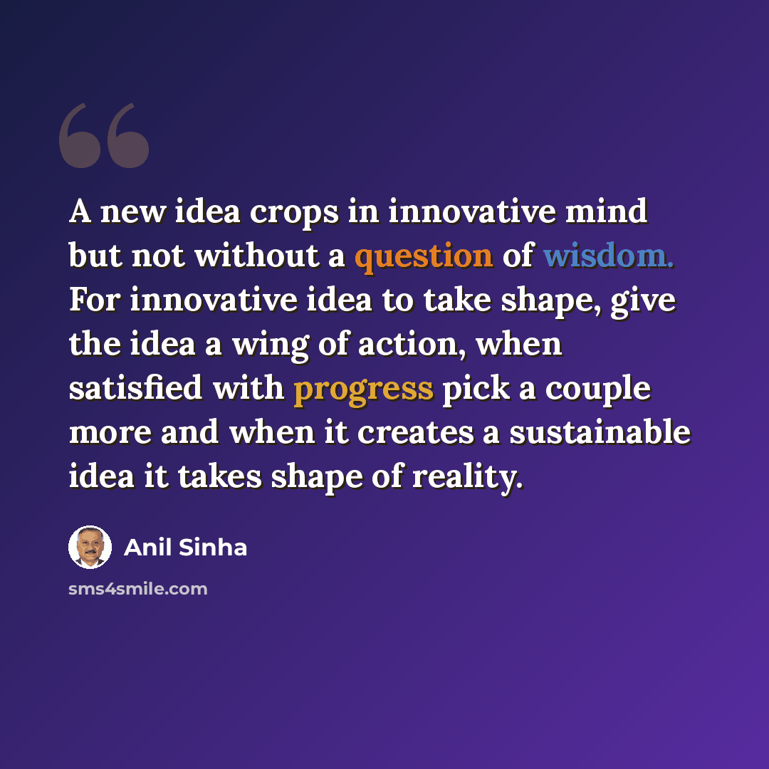 “A new idea crops in innovative mind but not without a question of wisdom. For innovative idea to take shape, give the idea a wing of action, when satisfied with progress pick a couple more and when it creates a sustainable idea it takes shape of reality.” quote by Anil Sinha