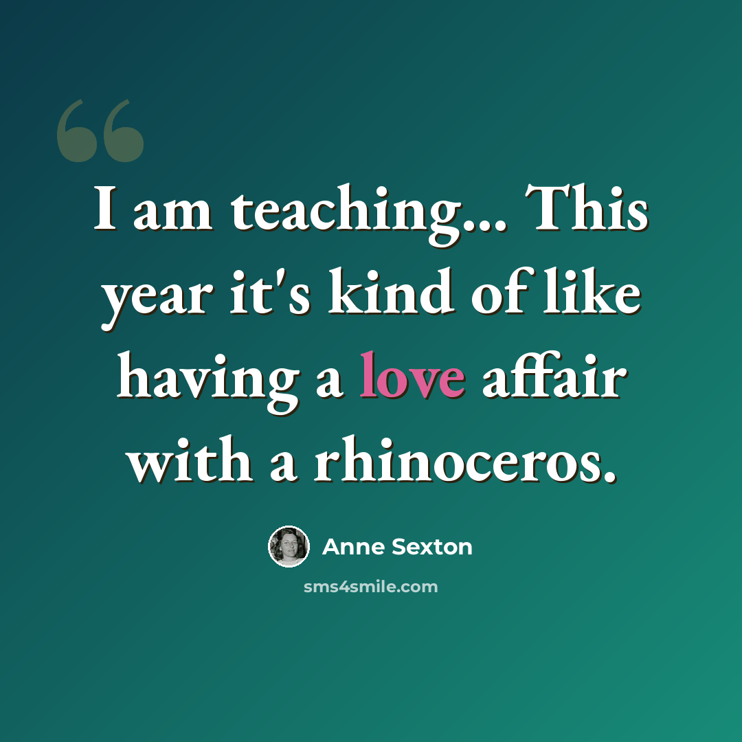 “I am teaching... This year it's kind of like having a love affair with a rhinoceros.” quote by Anne Sexton