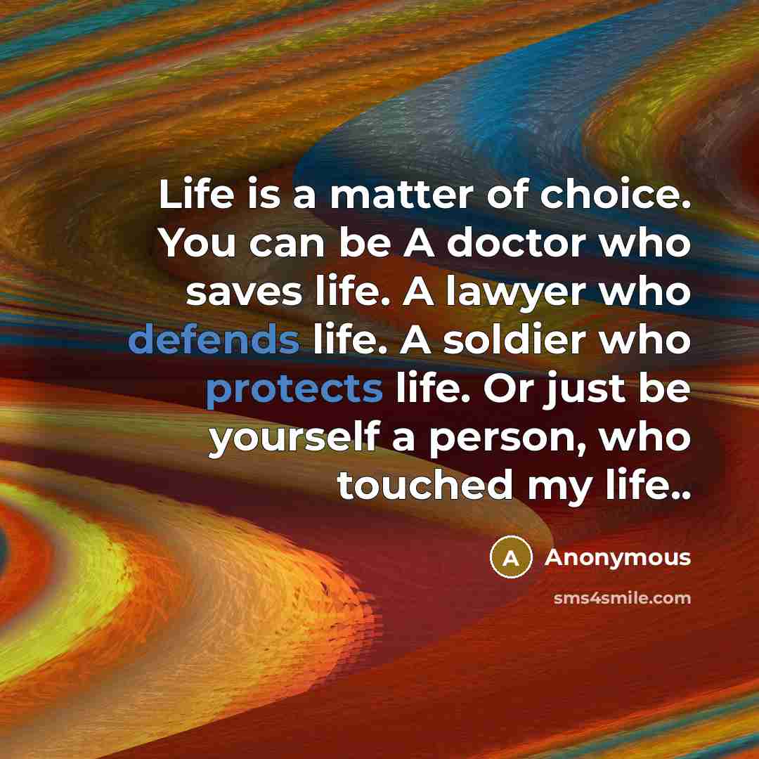 “Life is a matter of choice. You can be A doctor who saves life. A lawyer who defends life. A soldier who protects life. Or just be yourself a person, who touched my life..” quote by Anonymous
