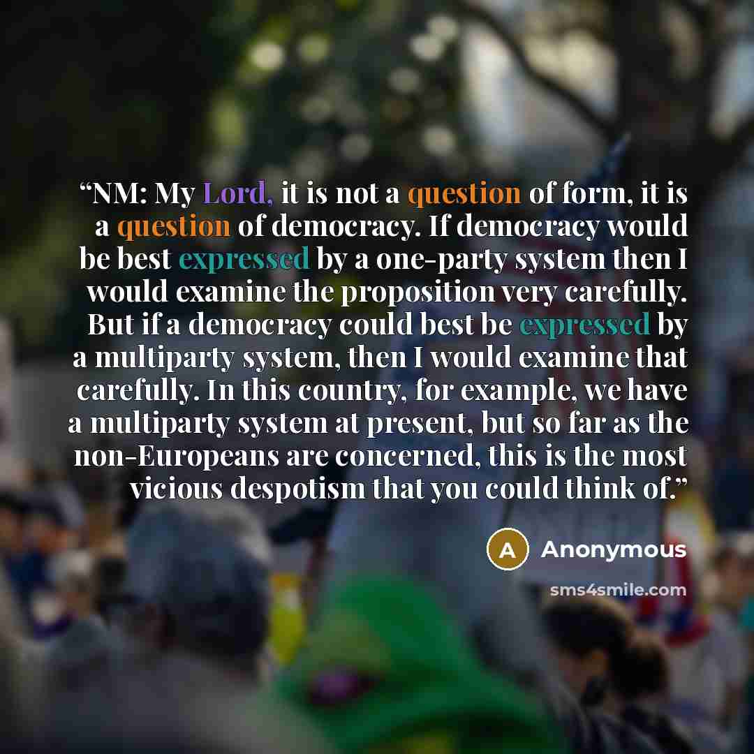 “NM: My Lord, it is not a question of form, it is a question of democracy. If democracy would be best expressed by a one-party system then I would examine the proposition very carefully. But if a democracy could best be expressed by a multiparty system, then I would examine that carefully. In this…” quote by Anonymous