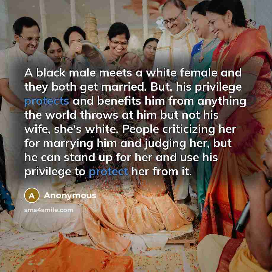 “A black male meets a white female and they both get married. But, his privilege protects and benefits him from anything the world throws at him but not his wife, she's white. People criticizing her for marrying him and judging her, but he can stand up for her and use his privilege to protect her…” quote by Anonymous