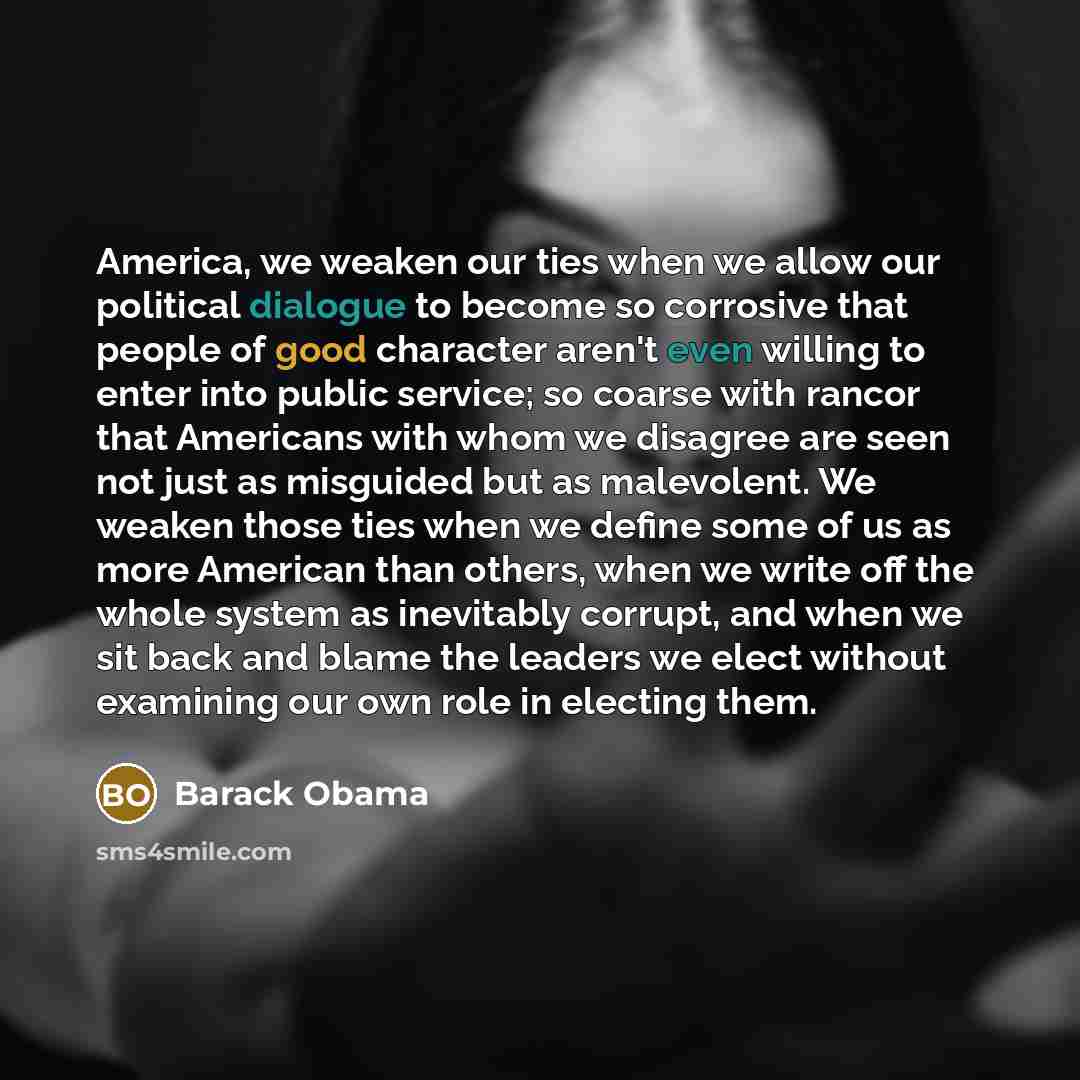 “America, we weaken our ties when we allow our political dialogue to become so corrosive that people of good character aren't even willing to enter into public service; so coarse with rancor that Americans with whom we disagree are seen not just as misguided but as malevolent. We weaken those ties…” quote by Barack Obama