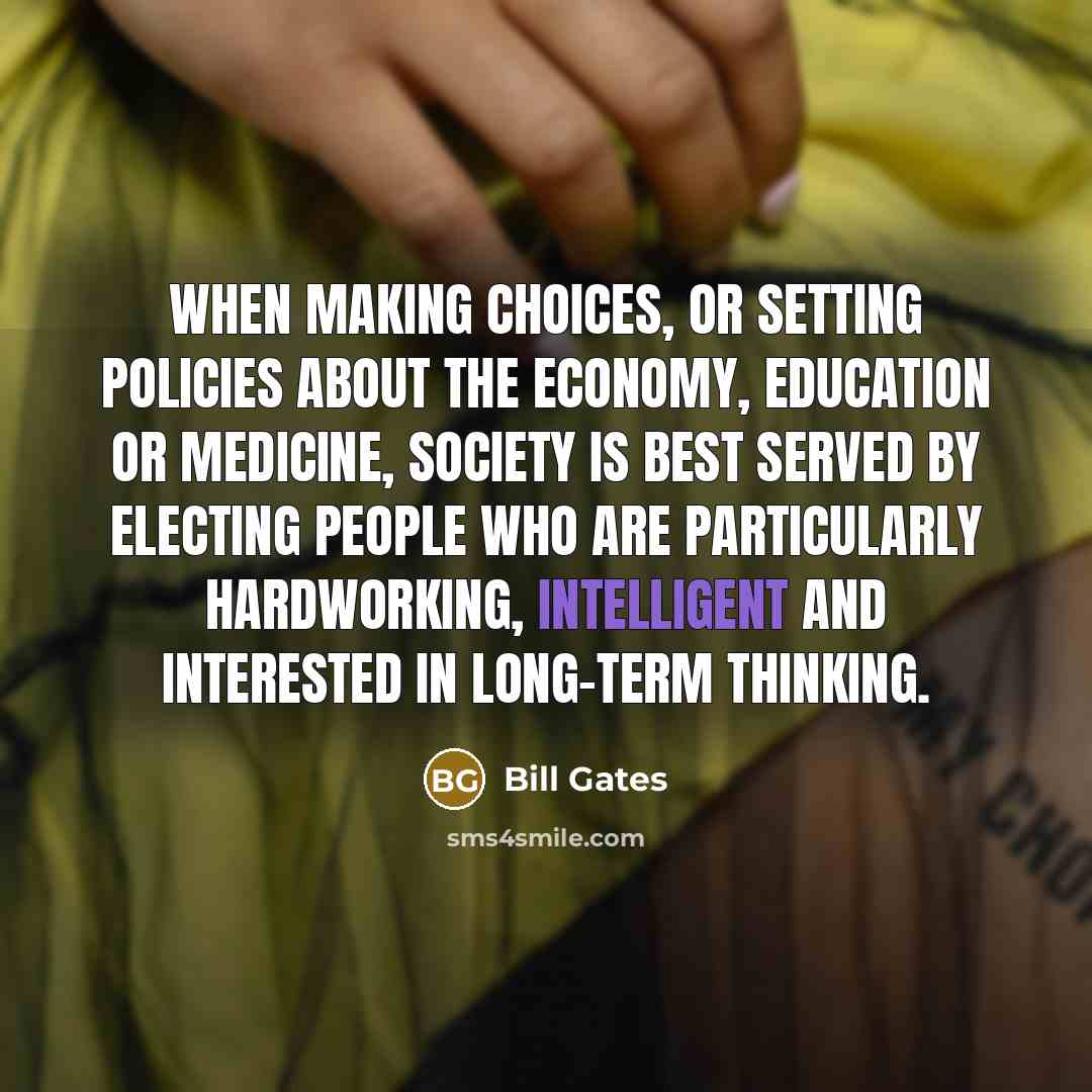 “When making choices, or setting policies about the economy, education or medicine, society is best served by electing people who are particularly hardworking, intelligent and interested in long-term thinking.” quote by Bill Gates