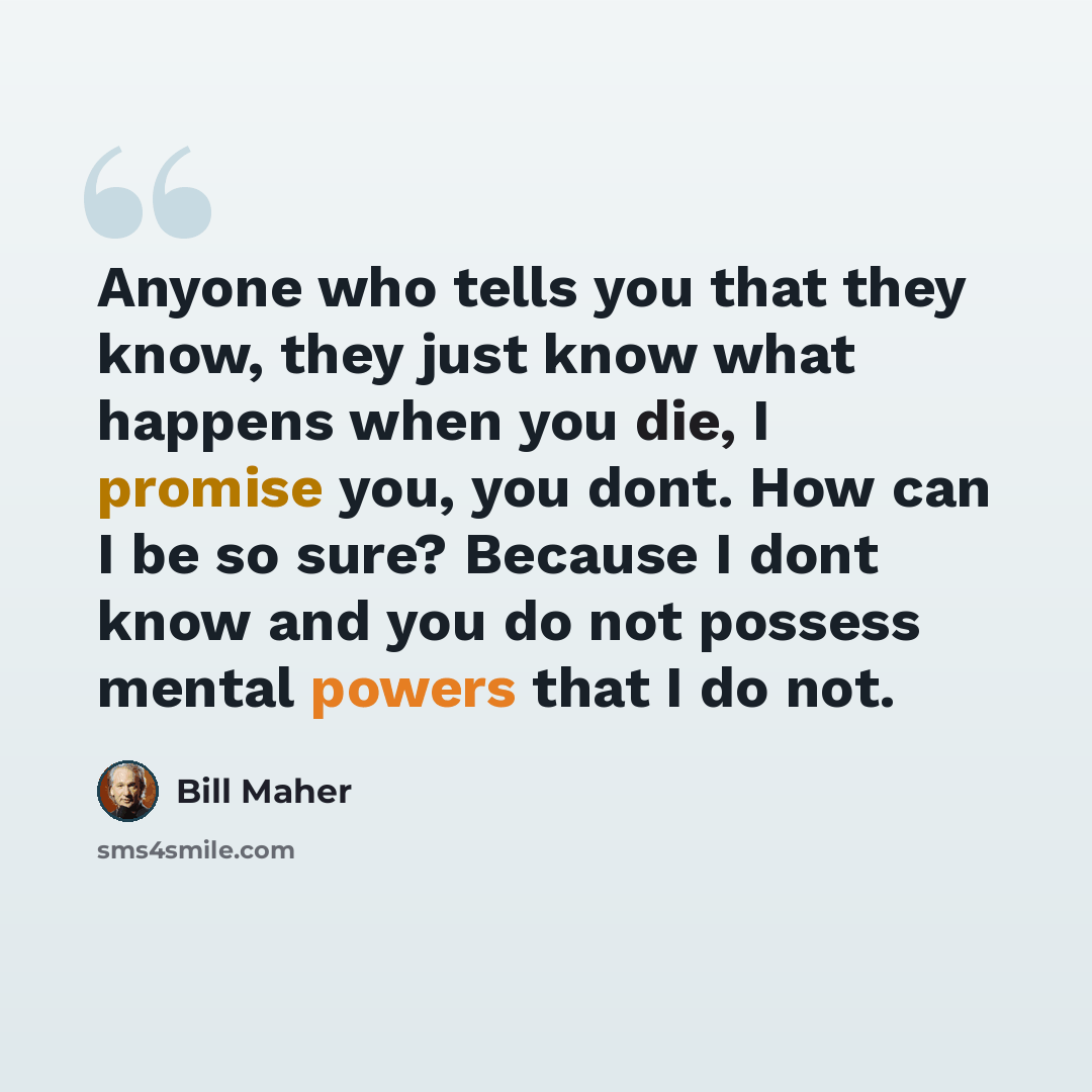 “Anyone who tells you that they know, they just know what happens when you die, I promise you, you dont. How can I be so sure? Because I dont know and you do not possess mental powers that I do not.” quote by Bill Maher