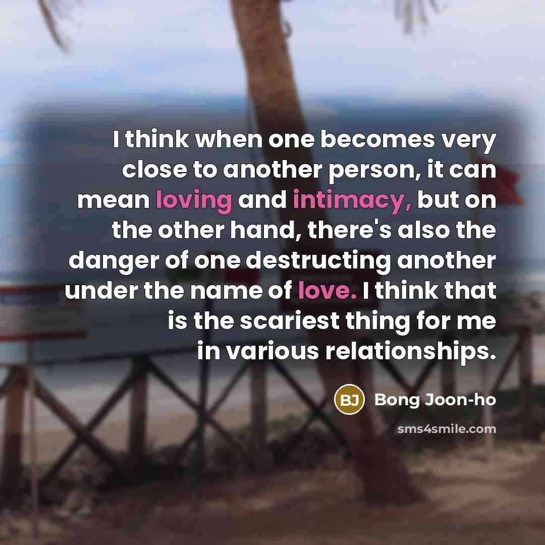 “I think when one becomes very close to another person, it can mean loving and intimacy, but on the other hand, there's also the danger of one destructing another under the name of love. I think that is the scariest thing for me in various relationships.” quote by Bong Joon-ho