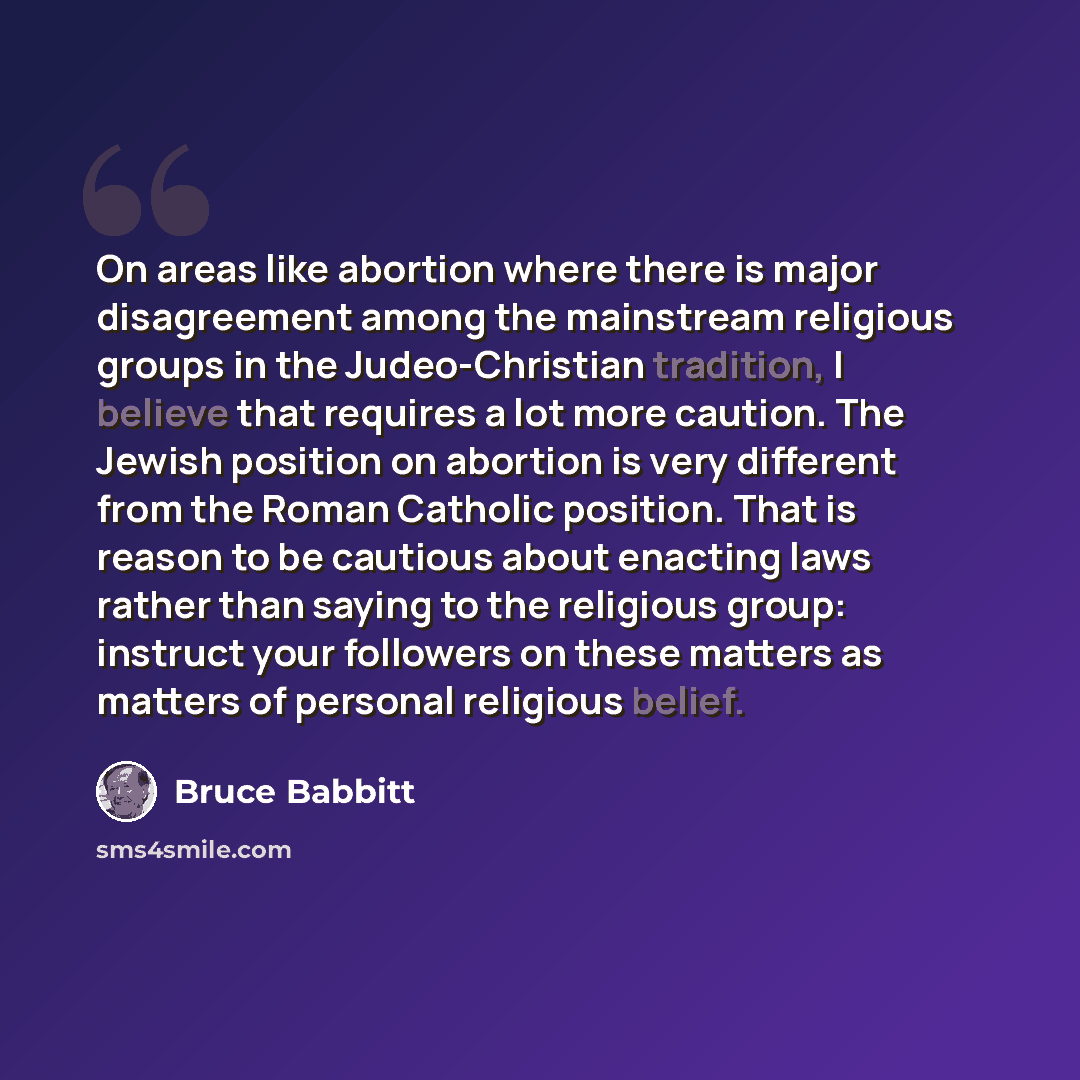 “On areas like abortion where there is major disagreement among the mainstream religious groups in the Judeo-Christian tradition, I believe that requires a lot more caution. The Jewish position on abortion is very different from the Roman Catholic position. That is reason to be cautious about…” quote by Bruce Babbitt