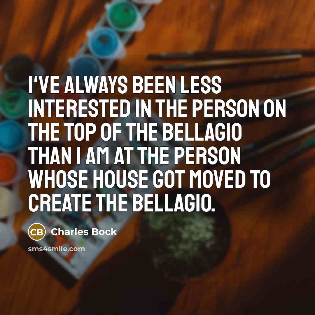 “I've always been less interested in the person on the top of the Bellagio than I am at the person whose house got moved to create the Bellagio.” quote by Charles Bock