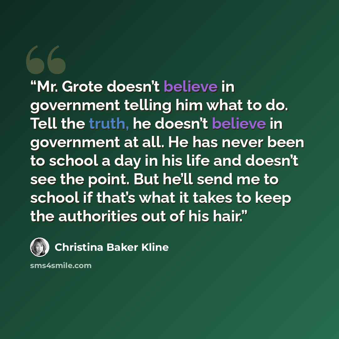 “Mr. Grote doesn’t believe in government telling him what to do. Tell the truth, he doesn’t believe in government at all. He has never been to school a day in his life and doesn’t see the point. But he’ll send me to school if that’s what it takes to keep the authorities out of his hair.” quote by Christina Baker Kline