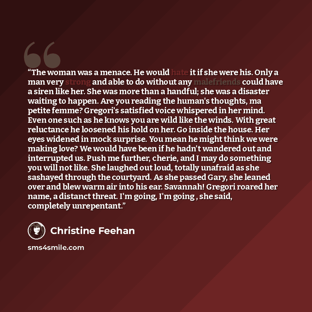 “The woman was a menace. He would hate it if she were his. Only a man very strong and able to do without any malefriends could have a siren like her. She was more than a handful; she was a disaster waiting to happen. Are you reading the human's thoughts, ma petite femme? Gregori's satisfied voice…” quote by Christine Feehan