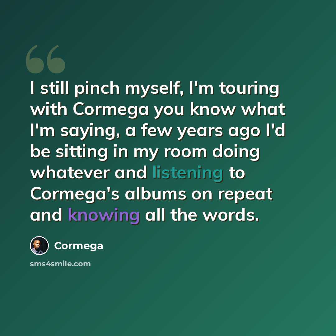 “I still pinch myself, I'm touring with Cormega you know what I'm saying, a few years ago I'd be sitting in my room doing whatever and listening to Cormega's albums on repeat and knowing all the words.” quote by Cormega