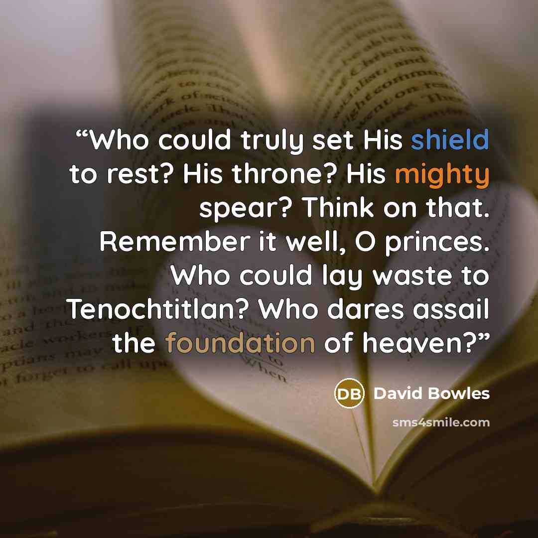 “Who could truly set His shield to rest? His throne? His mighty spear? Think on that. Remember it well, O princes. Who could lay waste to Tenochtitlan? Who dares assail the foundation of heaven?” quote by David Bowles