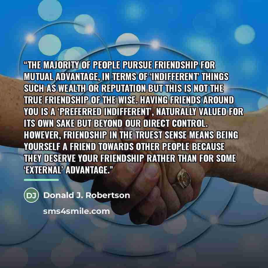 “The majority of people pursue friendship for mutual advantage, in terms of ‘indifferent’ things such as wealth or reputation but this is not the true friendship of the wise. Having friends around you is a ‘preferred indifferent’, naturally valued for its own sake but beyond our direct control…” quote by Donald J. Robertson
