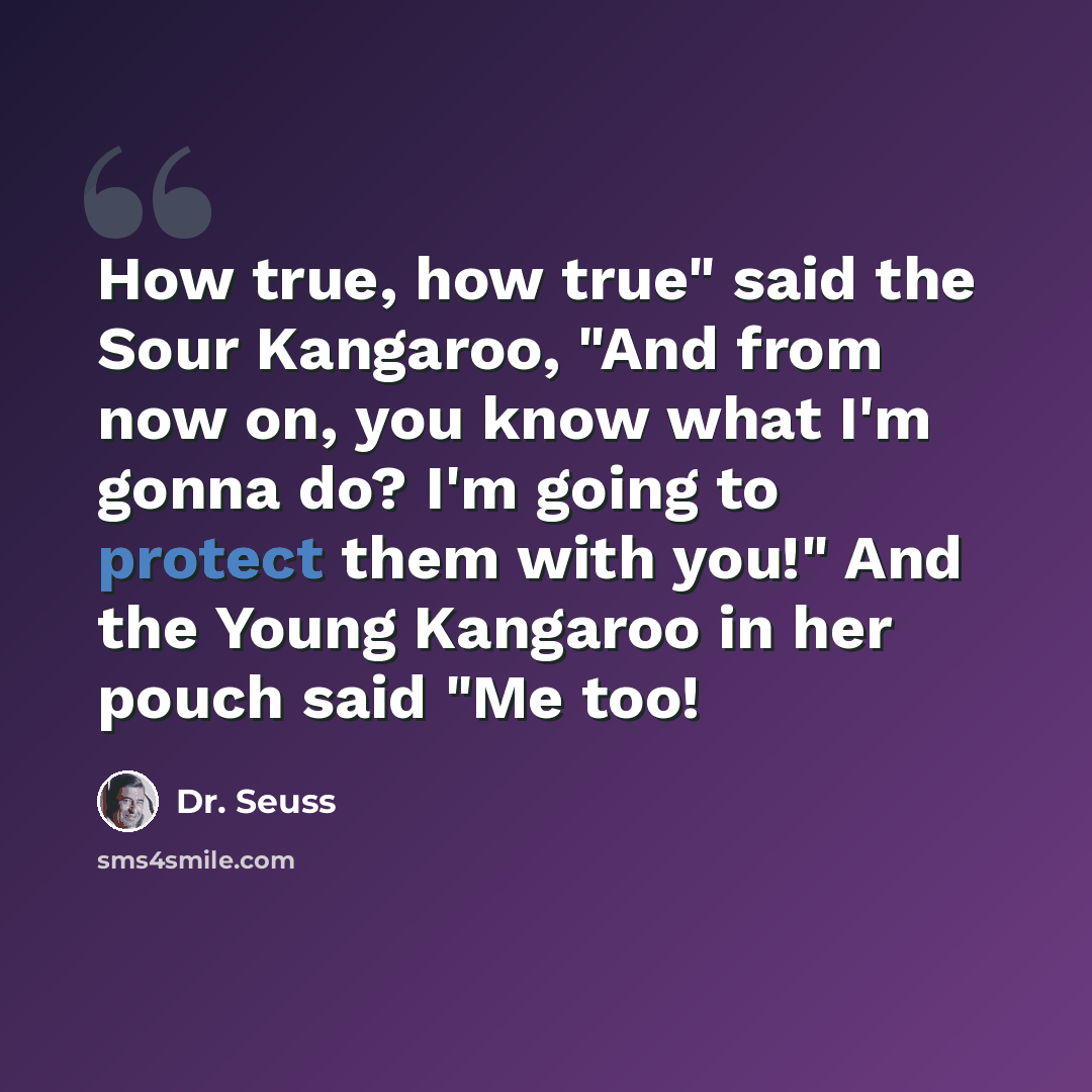 “How true, how true" said the Sour Kangaroo, "And from now on, you know what I'm gonna do? I'm going to protect them with you!" And the Young Kangaroo in her pouch said "Me too!” quote by Dr. Seuss