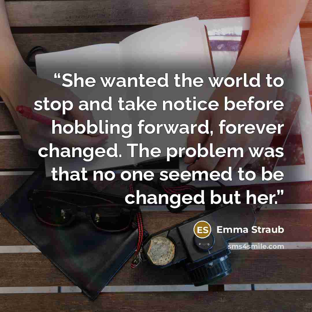 “She wanted the world to stop and take notice before hobbling forward, forever changed. The problem was that no one seemed to be changed but her.” quote by Emma Straub