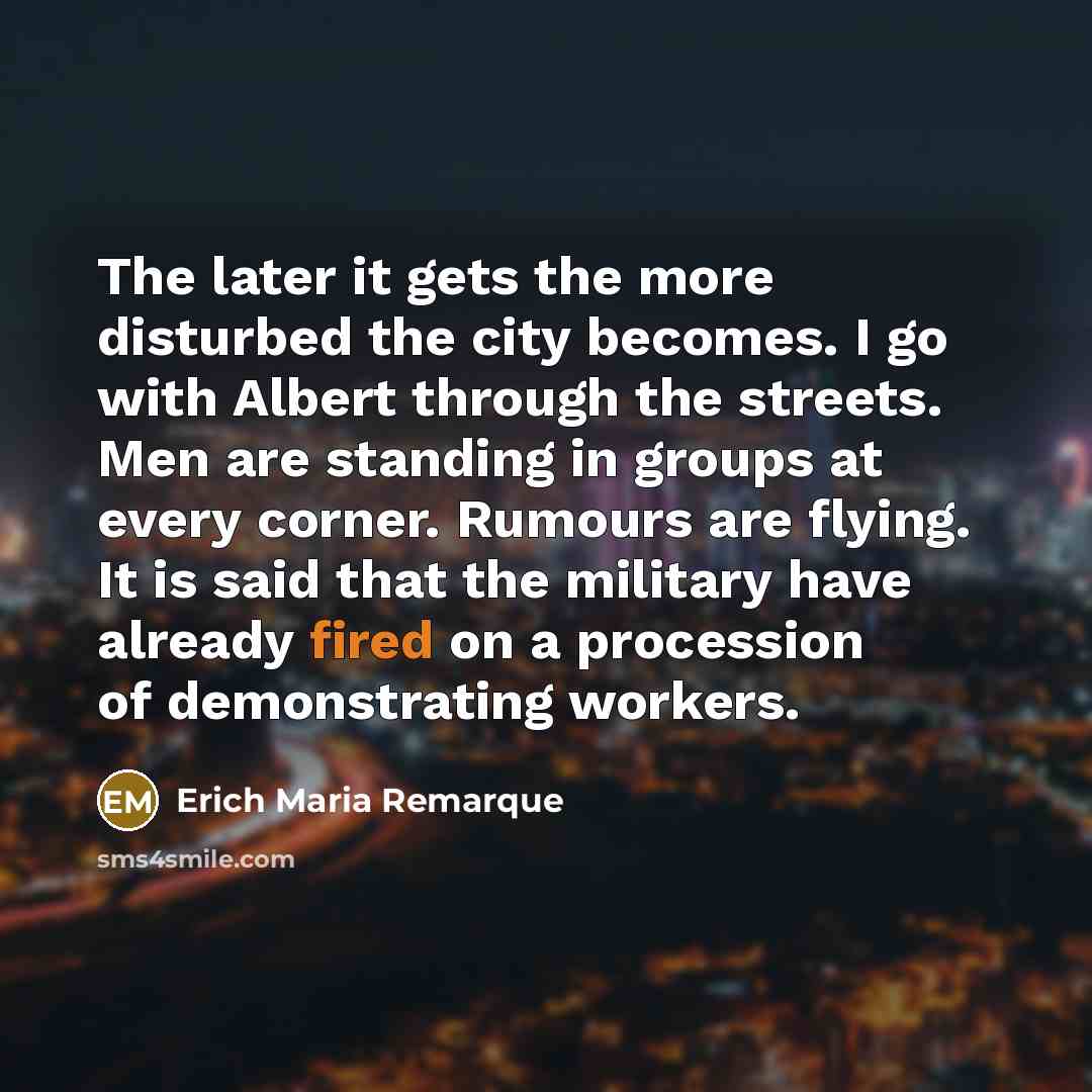 “The later it gets the more disturbed the city becomes. I go with Albert through the streets. Men are standing in groups at every corner. Rumours are flying. It is said that the military have already fired on a procession of demonstrating workers.” quote by Erich Maria Remarque