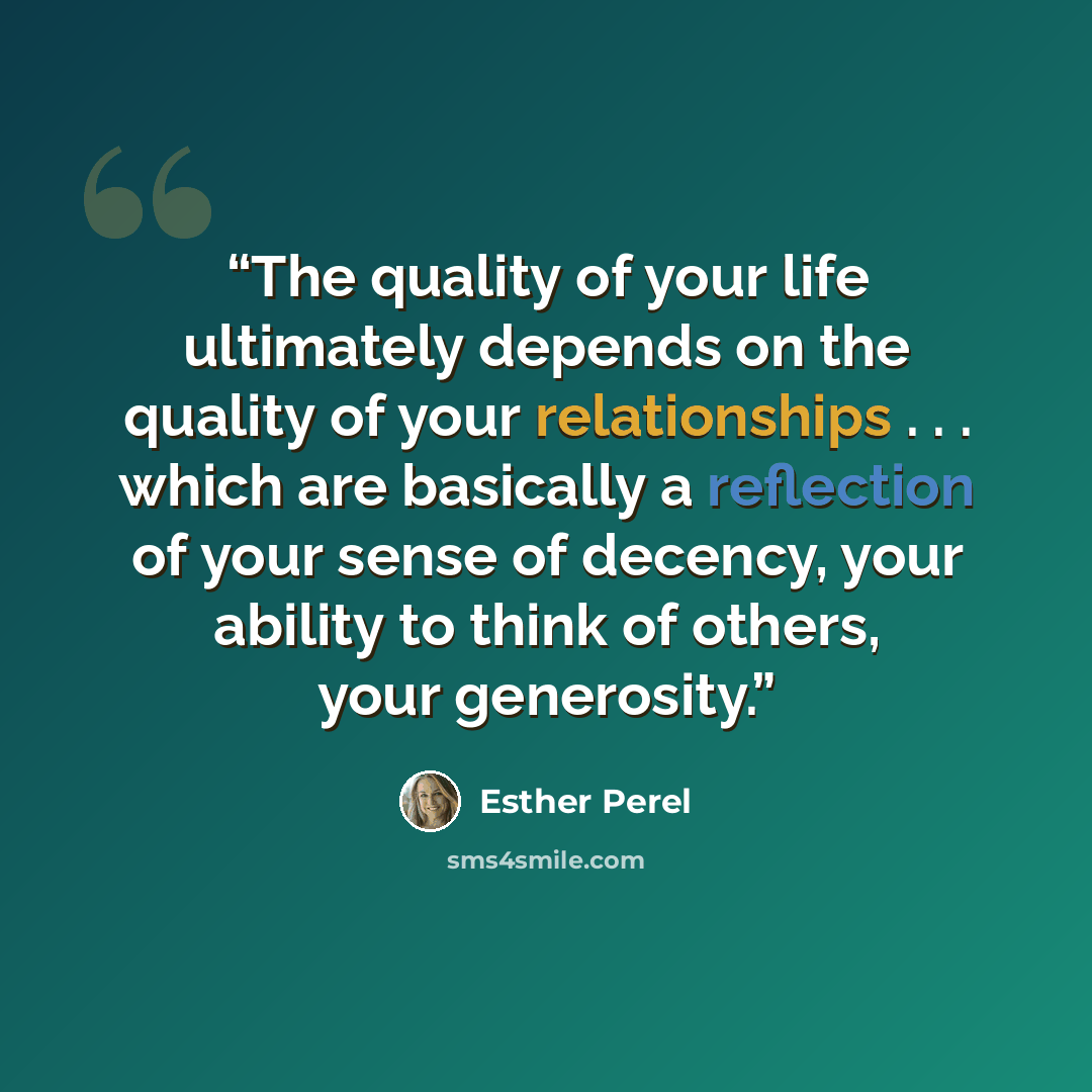 “The quality of your life ultimately depends on the quality of your relationships . . . which are basically a reflection of your sense of decency, your ability to think of others, your generosity.” quote by Esther Perel