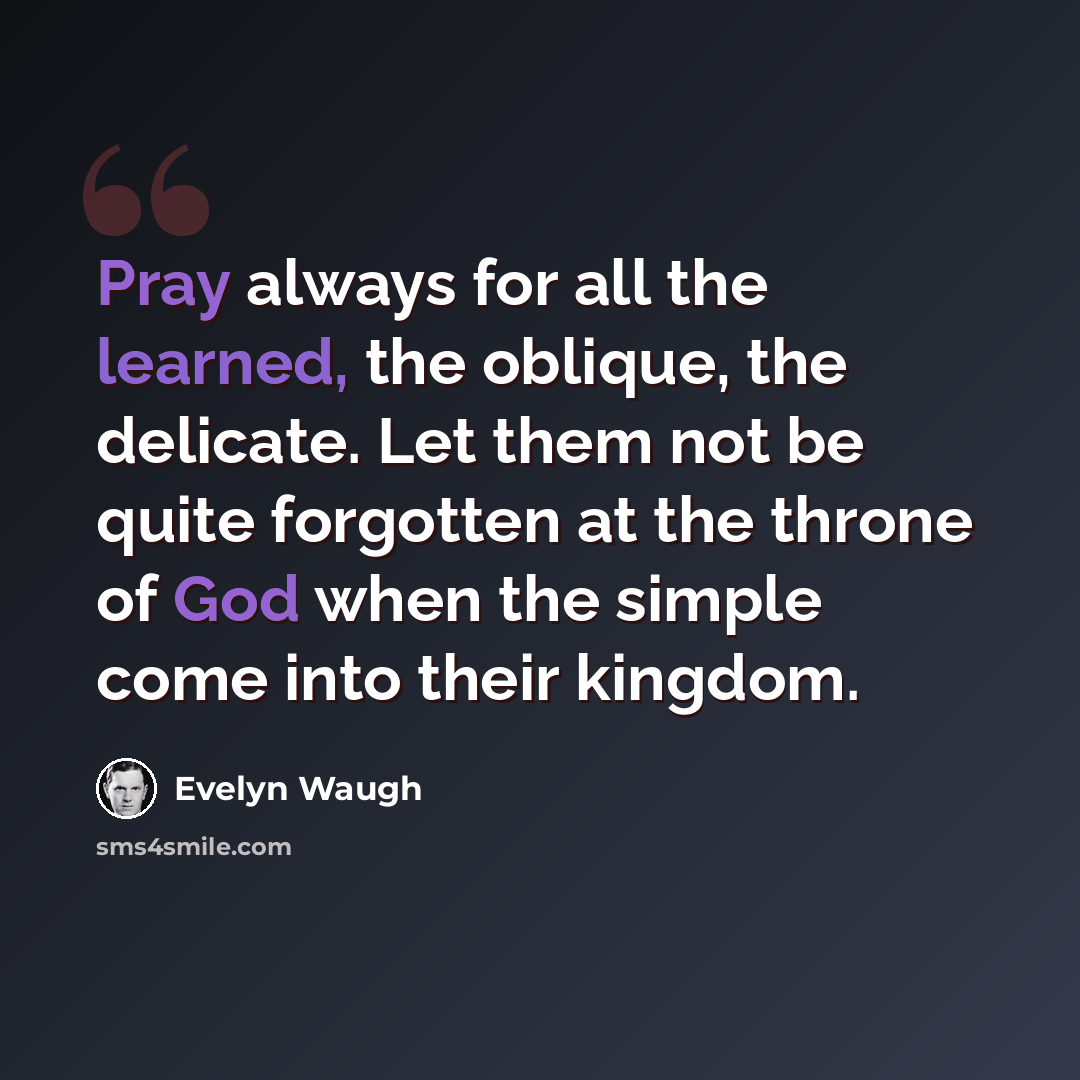 “Pray always for all the learned, the oblique, the delicate. Let them not be quite forgotten at the throne of God when the simple come into their kingdom.” quote by Evelyn Waugh