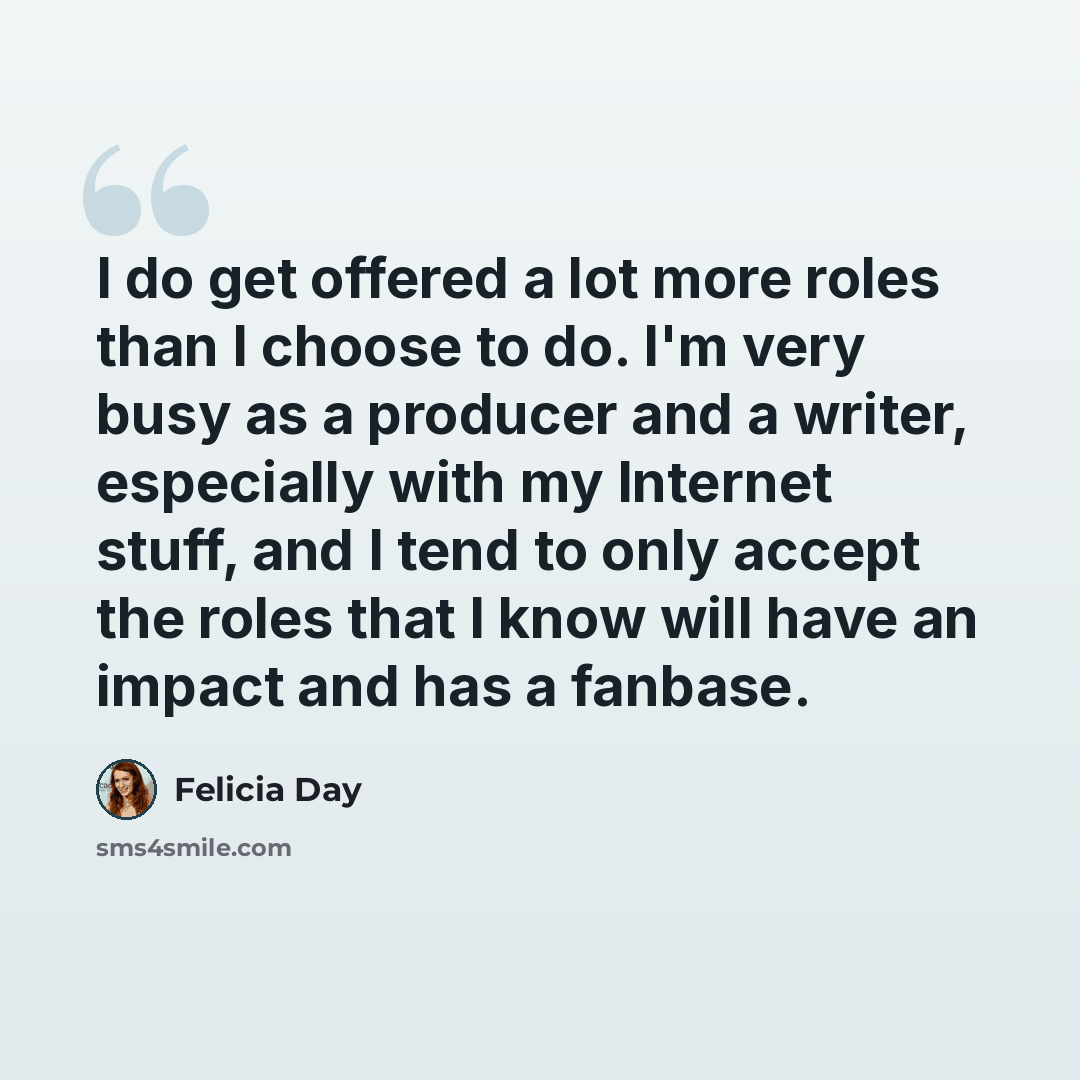“I do get offered a lot more roles than I choose to do. I'm very busy as a producer and a writer, especially with my Internet stuff, and I tend to only accept the roles that I know will have an impact and has a fanbase.” quote by Felicia Day