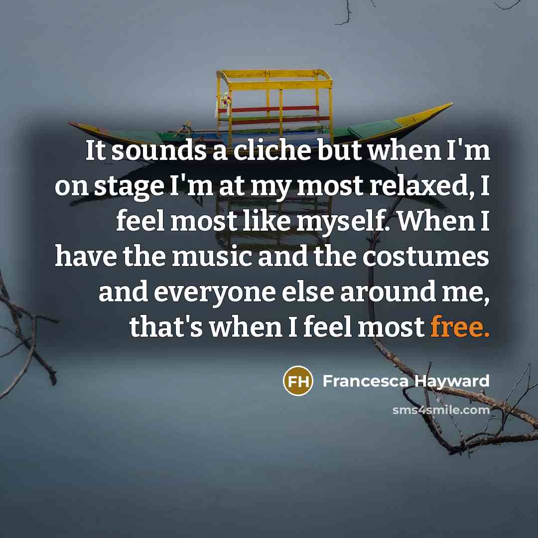 “It sounds a cliche but when I'm on stage I'm at my most relaxed, I feel most like myself. When I have the music and the costumes and everyone else around me, that's when I feel most free.” quote by Francesca Hayward